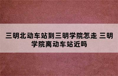 三明北动车站到三明学院怎走 三明学院离动车站近吗